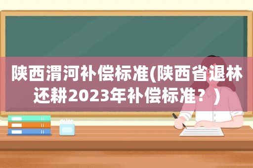 陜西渭河補(bǔ)償標(biāo)準(zhǔn)(陜西省退林還耕2023年補(bǔ)償標(biāo)準(zhǔn)？)
