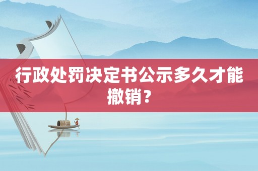 行政處罰決定書公示多久才能撤銷？