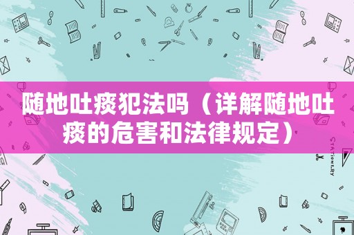 隨地吐痰犯法嗎（詳解隨地吐痰的危害和法律規(guī)定）