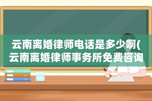 云南離婚律師電話是多少啊(云南離婚律師事務(wù)所免費(fèi)咨詢)
