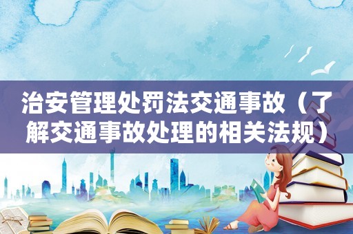 治安管理處罰法交通事故（了解交通事故處理的相關法規(guī)）