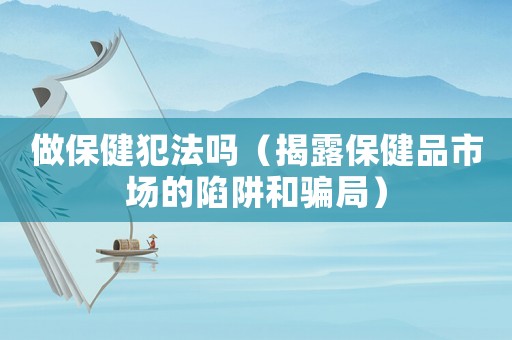 做保健犯法嗎（揭露保健品市場的陷阱和騙局）