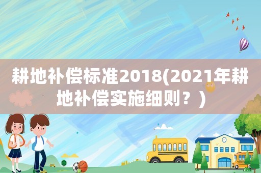 耕地補(bǔ)償標(biāo)準(zhǔn)2018(2021年耕地補(bǔ)償實(shí)施細(xì)則？)