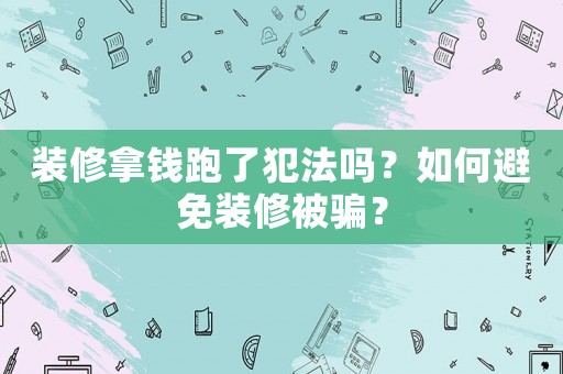 裝修拿錢跑了犯法嗎？如何避免裝修被騙？