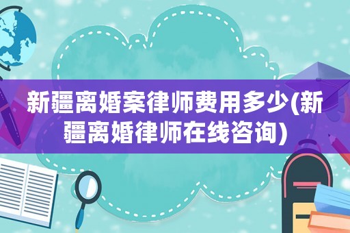 新疆離婚案律師費用多少(新疆離婚律師在線咨詢)