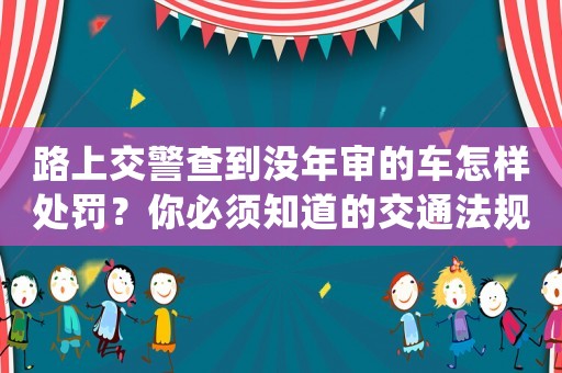 路上交警查到?jīng)]年審的車怎樣處罰？你必須知道的交通法規(guī)