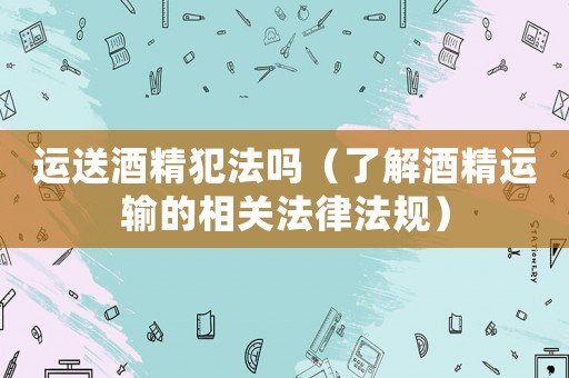 運送酒精犯法嗎（了解酒精運輸?shù)南嚓P(guān)法律法規(guī)）