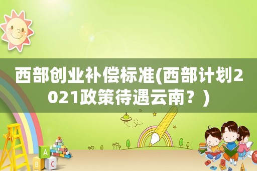 西部創(chuàng)業(yè)補償標準(西部計劃2021政策待遇云南？)