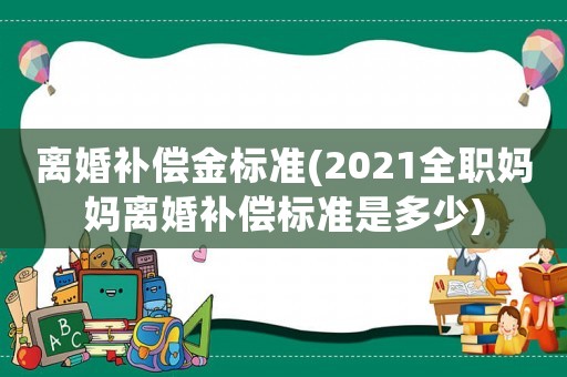 離婚補(bǔ)償金標(biāo)準(zhǔn)(2021全職媽媽離婚補(bǔ)償標(biāo)準(zhǔn)是多少)