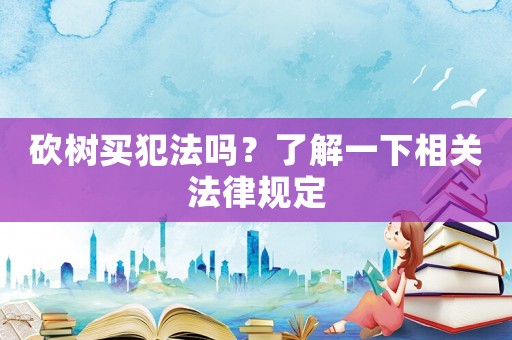 砍樹買犯法嗎？了解一下相關(guān)法律規(guī)定