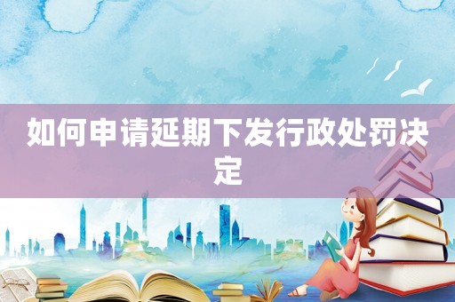 如何申請延期下發(fā)行政處罰決定