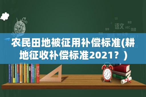 農(nóng)民田地被征用補(bǔ)償標(biāo)準(zhǔn)(耕地征收補(bǔ)償標(biāo)準(zhǔn)2021？)