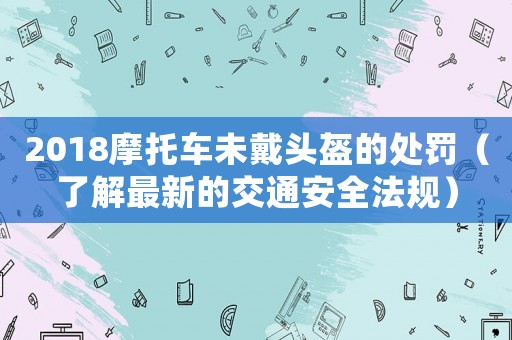 2018摩托車未戴頭盔的處罰（了解最新的交通安全法規(guī)）