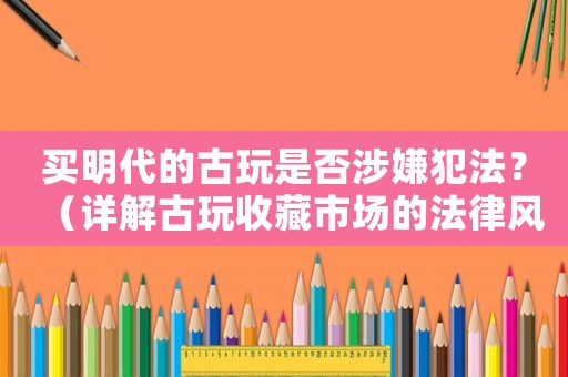 買(mǎi)明代的古玩是否涉嫌犯法？（詳解古玩收藏市場(chǎng)的法律風(fēng)險(xiǎn)）