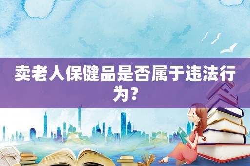 賣老人保健品是否屬于違法行為？