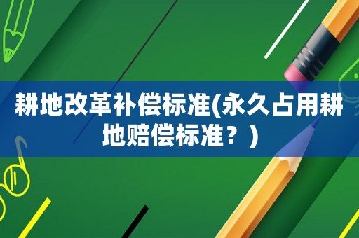 耕地改革補(bǔ)償標(biāo)準(zhǔn)(永久占用耕地賠償標(biāo)準(zhǔn)？)