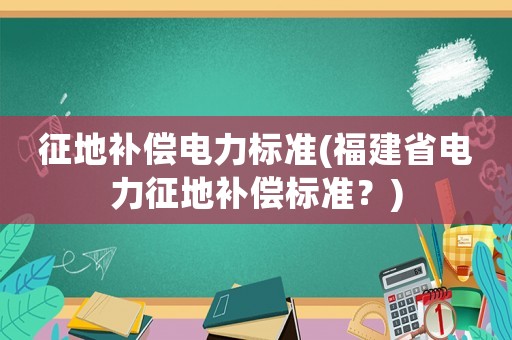 征地補(bǔ)償電力標(biāo)準(zhǔn)(福建省電力征地補(bǔ)償標(biāo)準(zhǔn)？)