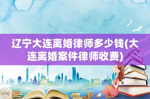 遼寧大連離婚律師多少錢(大連離婚案件律師收費(fèi))