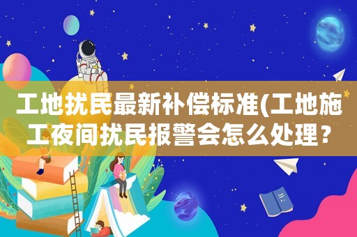 工地?cái)_民最新補(bǔ)償標(biāo)準(zhǔn)(工地施工夜間擾民報(bào)警會(huì)怎么處理？)