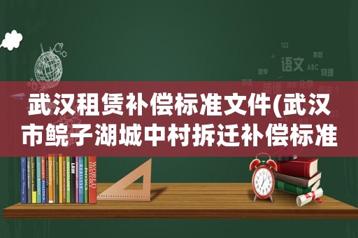 武漢租賃補償標準文件(武漢市鯇子湖城中村拆遷補償標準)