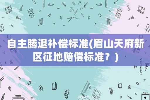 自主騰退補償標(biāo)準(zhǔn)(眉山天府新區(qū)征地賠償標(biāo)準(zhǔn)？)