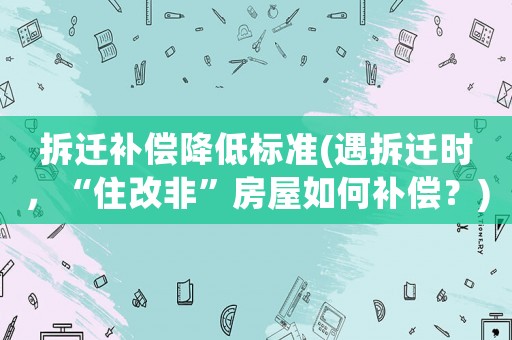 拆遷補(bǔ)償降低標(biāo)準(zhǔn)(遇拆遷時(shí)，“住改非”房屋如何補(bǔ)償？)