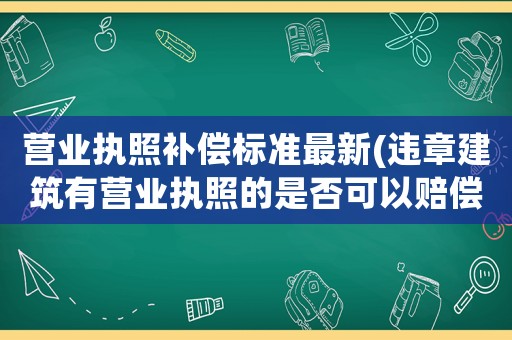 營(yíng)業(yè)執(zhí)照補(bǔ)償標(biāo)準(zhǔn)最新(違章建筑有營(yíng)業(yè)執(zhí)照的是否可以賠償)