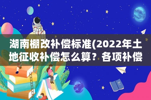 湖南棚改補償標準(2022年土地征收補償怎么算？各項補償標準是什么？)