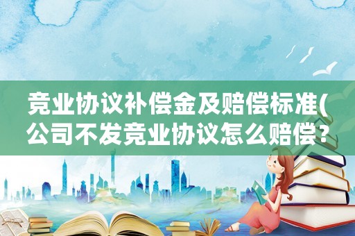 競業(yè)協(xié)議補償金及賠償標準(公司不發(fā)競業(yè)協(xié)議怎么賠償？)