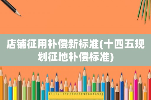 店鋪征用補(bǔ)償新標(biāo)準(zhǔn)(十四五規(guī)劃征地補(bǔ)償標(biāo)準(zhǔn))