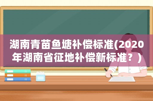 湖南青苗魚塘補(bǔ)償標(biāo)準(zhǔn)(2020年湖南省征地補(bǔ)償新標(biāo)準(zhǔn)？)