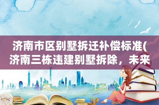 濟南市區(qū)別墅拆遷補償標(biāo)準(zhǔn)(濟南三棟違建別墅拆除，未來還綠于民, 你怎么看)