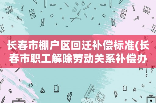 長春市棚戶區(qū)回遷補償標準(長春市職工解除勞動關系補償辦法？)