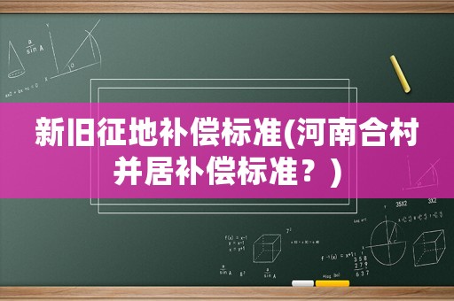 新舊征地補(bǔ)償標(biāo)準(zhǔn)(河南合村并居補(bǔ)償標(biāo)準(zhǔn)？)
