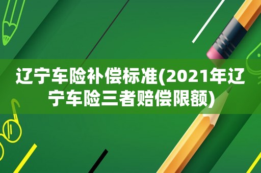 遼寧車(chē)險(xiǎn)補(bǔ)償標(biāo)準(zhǔn)(2021年遼寧車(chē)險(xiǎn)三者賠償限額)