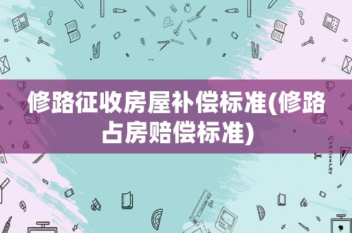 修路征收房屋補償標準(修路占房賠償標準)