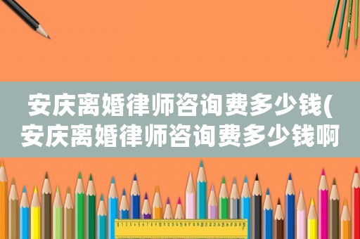 安慶離婚律師咨詢費(fèi)多少錢(安慶離婚律師咨詢費(fèi)多少錢啊)