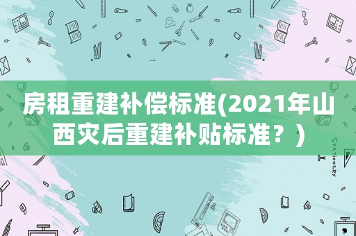 房租重建補償標(biāo)準(zhǔn)(2021年山西災(zāi)后重建補貼標(biāo)準(zhǔn)？)