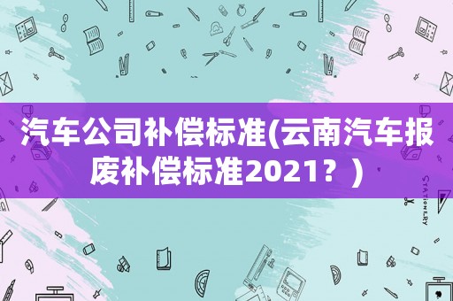 汽車公司補(bǔ)償標(biāo)準(zhǔn)(云南汽車報(bào)廢補(bǔ)償標(biāo)準(zhǔn)2021？)