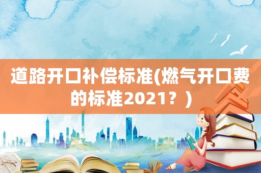 道路開(kāi)口補(bǔ)償標(biāo)準(zhǔn)(燃?xì)忾_(kāi)口費(fèi)的標(biāo)準(zhǔn)2021？)