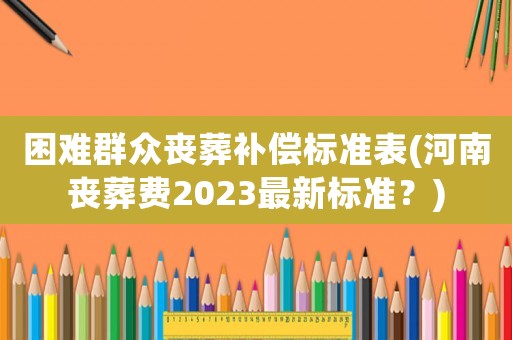 困難群眾喪葬補(bǔ)償標(biāo)準(zhǔn)表(河南喪葬費2023最新標(biāo)準(zhǔn)？)