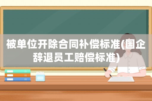 被單位開除合同補(bǔ)償標(biāo)準(zhǔn)(國(guó)企辭退員工賠償標(biāo)準(zhǔn))