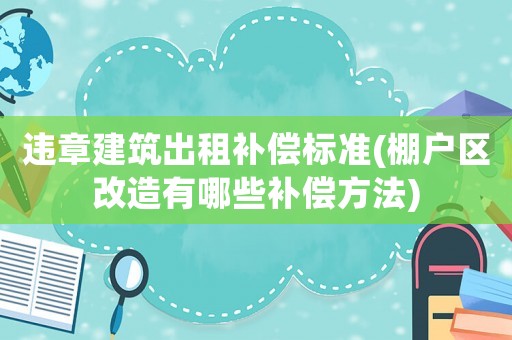 違章建筑出租補償標準(棚戶區(qū)改造有哪些補償方法)