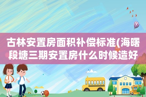 古林安置房面積補(bǔ)償標(biāo)準(zhǔn)(海曙段塘三期安置房什么時(shí)候造好？)