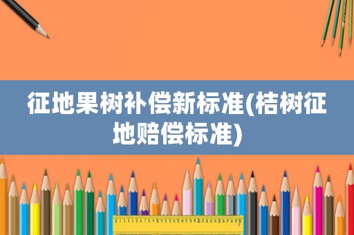 征地果樹補(bǔ)償新標(biāo)準(zhǔn)(桔樹征地賠償標(biāo)準(zhǔn))