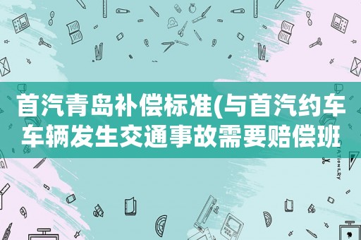 首汽青島補償標(biāo)準(zhǔn)(與首汽約車車輛發(fā)生交通事故需要賠償班費嗎？)