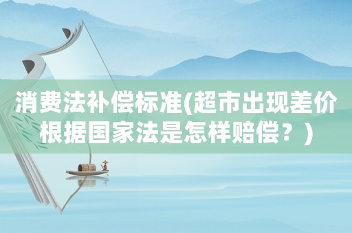 消費(fèi)法補(bǔ)償標(biāo)準(zhǔn)(超市出現(xiàn)差價(jià)根據(jù)國(guó)家法是怎樣賠償？)