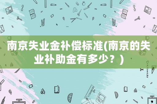 南京失業(yè)金補(bǔ)償標(biāo)準(zhǔn)(南京的失業(yè)補(bǔ)助金有多少？)