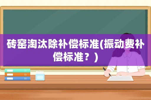 磚窯淘汰除補(bǔ)償標(biāo)準(zhǔn)(振動費(fèi)補(bǔ)償標(biāo)準(zhǔn)？)