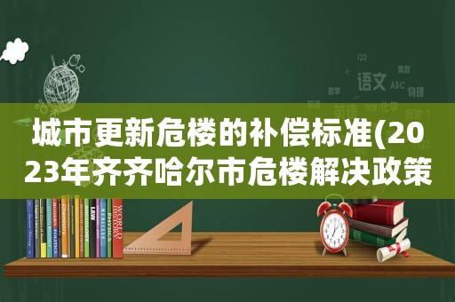 城市更新危樓的補(bǔ)償標(biāo)準(zhǔn)(2023年齊齊哈爾市危樓解決政策)